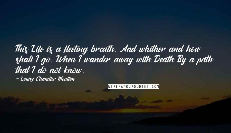 Louise Chandler Moulton Quotes: This Life is a fleeting breath, And whither and how shall I go, When I wander away with Death By a path that I do not know.