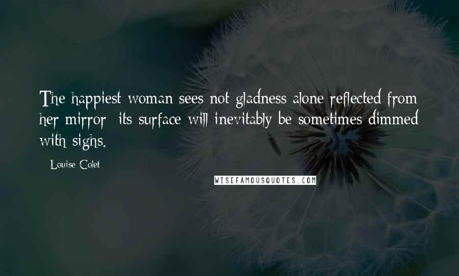 Louise Colet Quotes: The happiest woman sees not gladness alone reflected from her mirror; its surface will inevitably be sometimes dimmed with sighs.