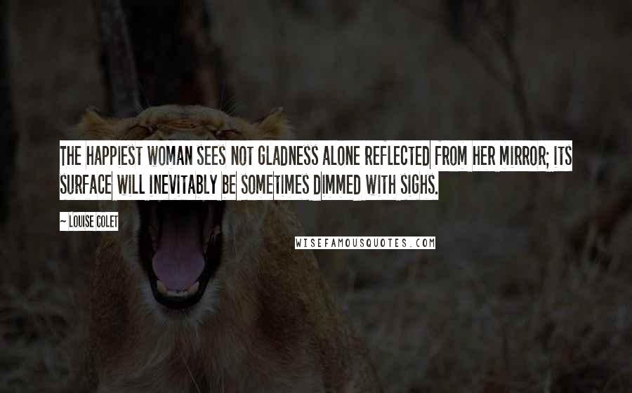 Louise Colet Quotes: The happiest woman sees not gladness alone reflected from her mirror; its surface will inevitably be sometimes dimmed with sighs.