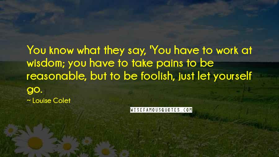 Louise Colet Quotes: You know what they say, 'You have to work at wisdom; you have to take pains to be reasonable, but to be foolish, just let yourself go.