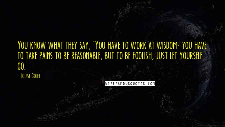 Louise Colet Quotes: You know what they say, 'You have to work at wisdom; you have to take pains to be reasonable, but to be foolish, just let yourself go.