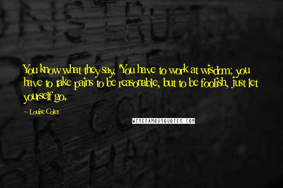 Louise Colet Quotes: You know what they say, 'You have to work at wisdom; you have to take pains to be reasonable, but to be foolish, just let yourself go.