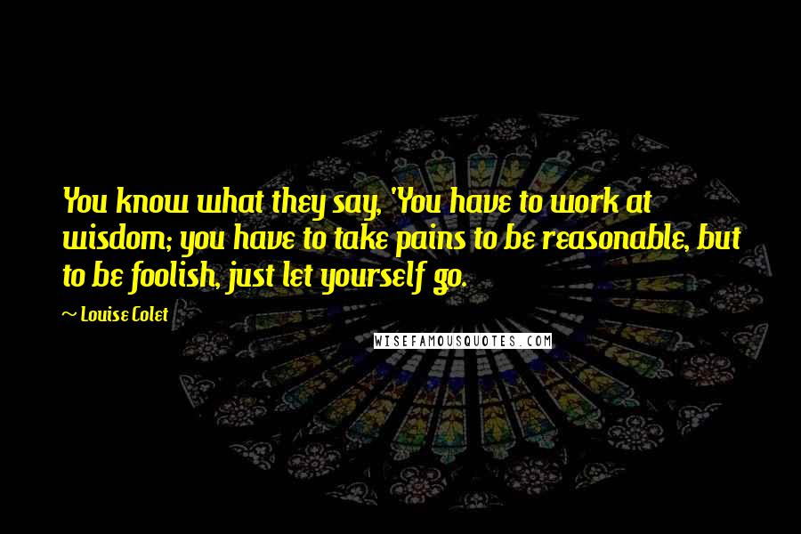 Louise Colet Quotes: You know what they say, 'You have to work at wisdom; you have to take pains to be reasonable, but to be foolish, just let yourself go.