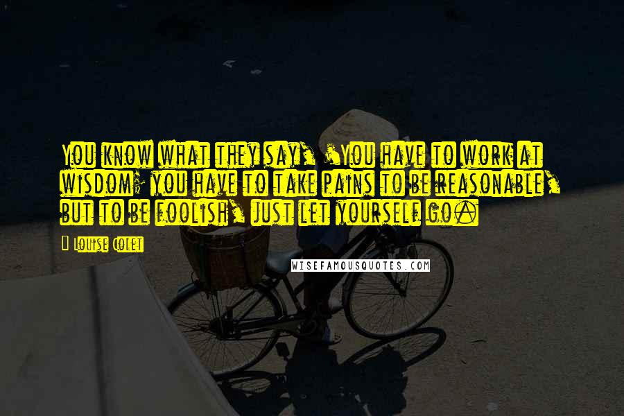 Louise Colet Quotes: You know what they say, 'You have to work at wisdom; you have to take pains to be reasonable, but to be foolish, just let yourself go.