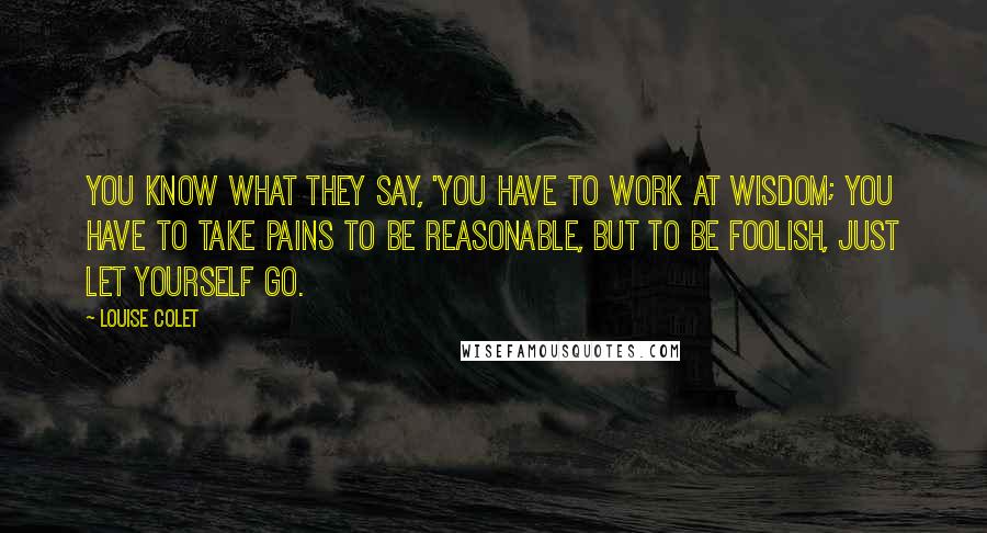 Louise Colet Quotes: You know what they say, 'You have to work at wisdom; you have to take pains to be reasonable, but to be foolish, just let yourself go.