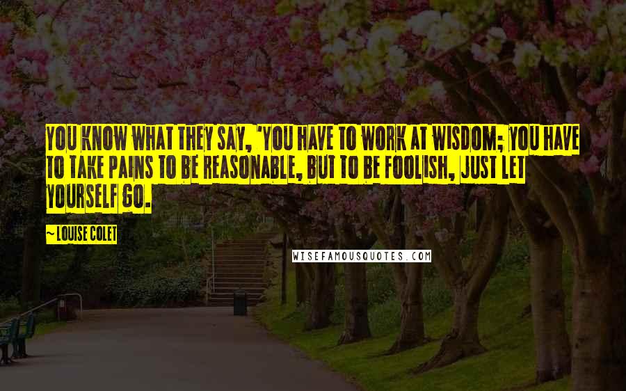 Louise Colet Quotes: You know what they say, 'You have to work at wisdom; you have to take pains to be reasonable, but to be foolish, just let yourself go.