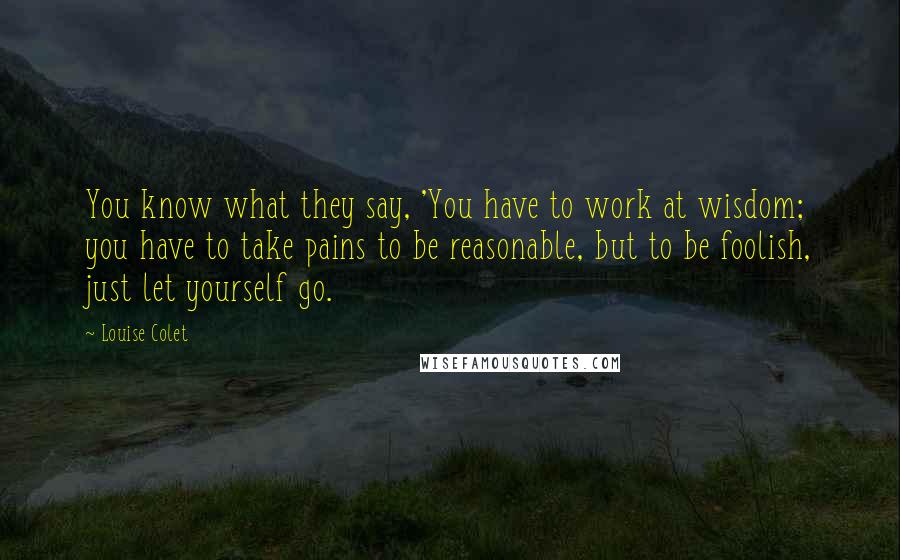 Louise Colet Quotes: You know what they say, 'You have to work at wisdom; you have to take pains to be reasonable, but to be foolish, just let yourself go.
