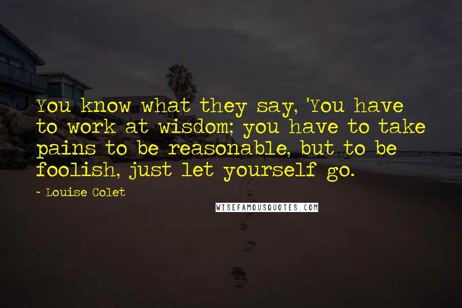 Louise Colet Quotes: You know what they say, 'You have to work at wisdom; you have to take pains to be reasonable, but to be foolish, just let yourself go.