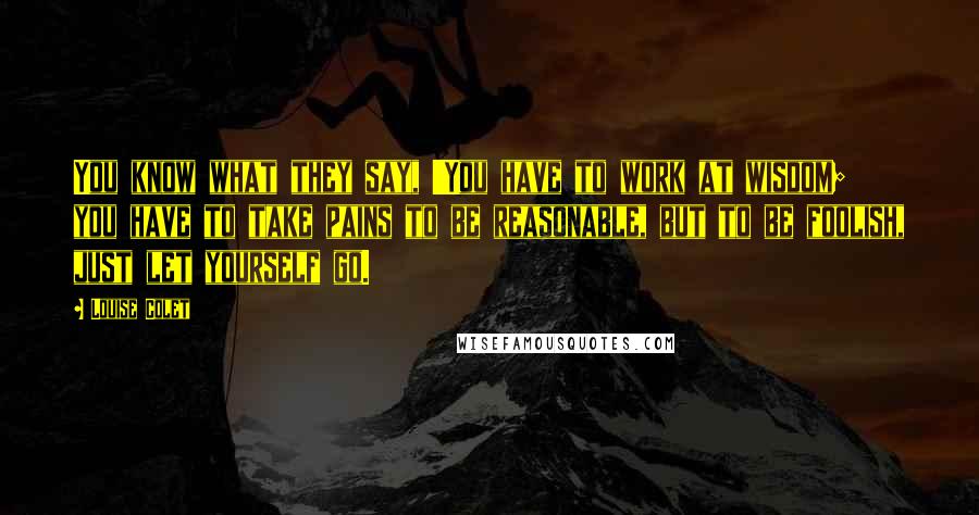 Louise Colet Quotes: You know what they say, 'You have to work at wisdom; you have to take pains to be reasonable, but to be foolish, just let yourself go.
