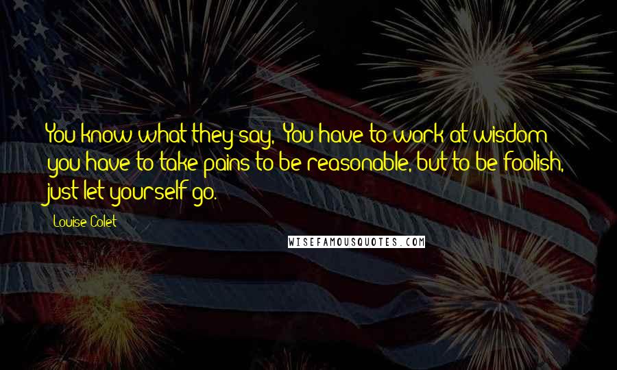 Louise Colet Quotes: You know what they say, 'You have to work at wisdom; you have to take pains to be reasonable, but to be foolish, just let yourself go.