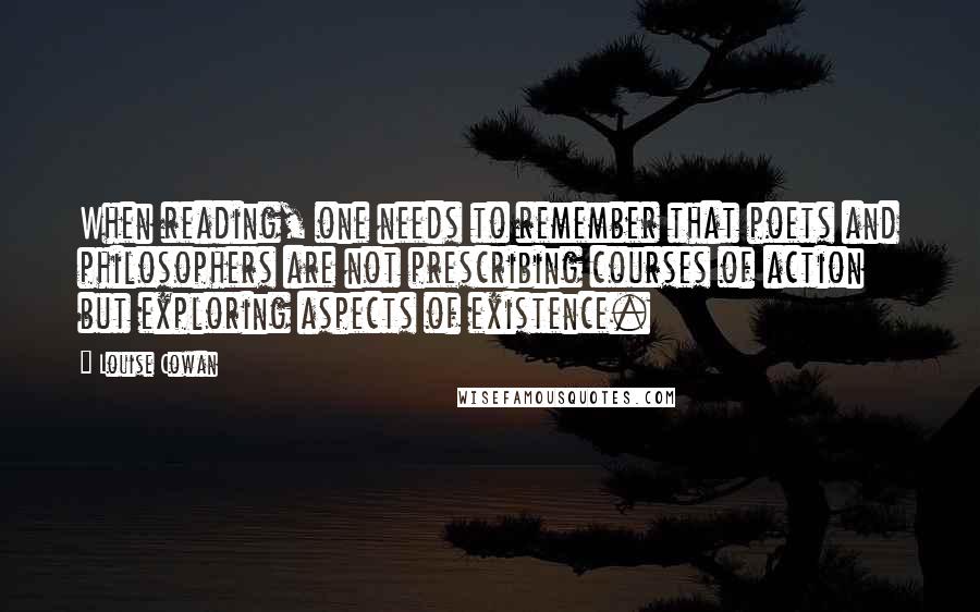 Louise Cowan Quotes: When reading, one needs to remember that poets and philosophers are not prescribing courses of action but exploring aspects of existence.