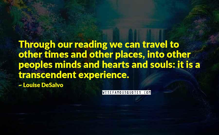 Louise DeSalvo Quotes: Through our reading we can travel to other times and other places, into other peoples minds and hearts and souls: it is a transcendent experience.