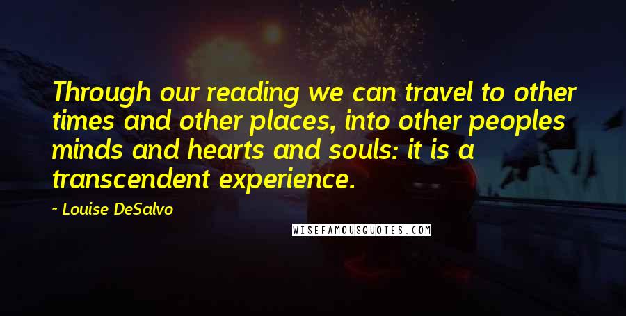 Louise DeSalvo Quotes: Through our reading we can travel to other times and other places, into other peoples minds and hearts and souls: it is a transcendent experience.