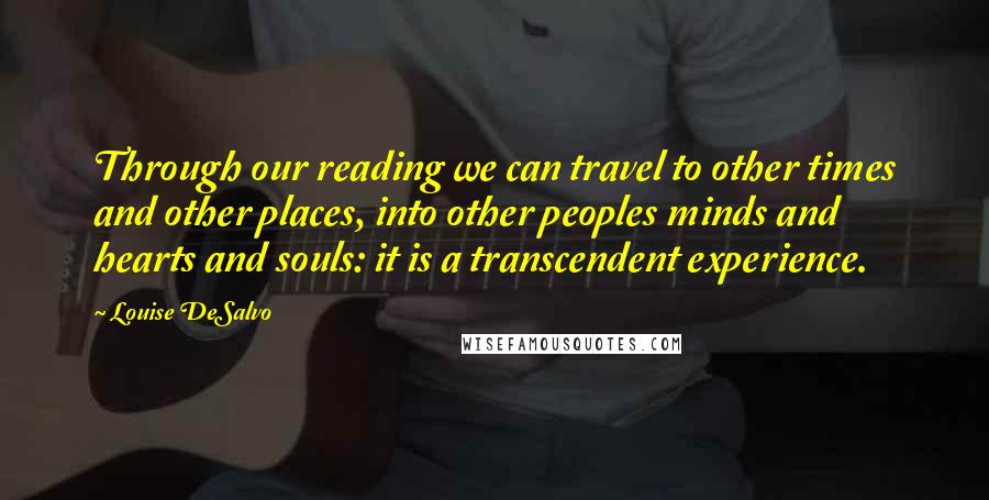 Louise DeSalvo Quotes: Through our reading we can travel to other times and other places, into other peoples minds and hearts and souls: it is a transcendent experience.