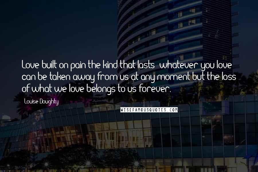 Louise Doughty Quotes: Love built on pain-the kind that lasts: whatever you love can be taken away from us at any moment but the loss of what we love belongs to us forever.