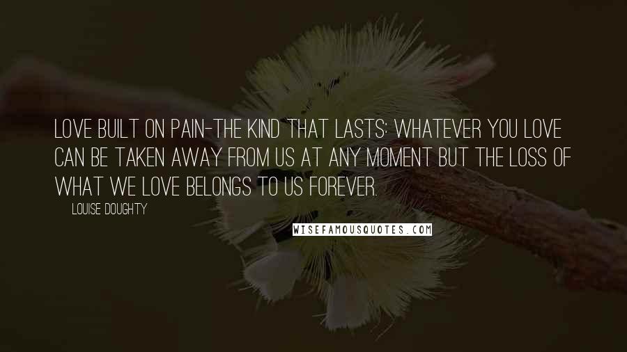 Louise Doughty Quotes: Love built on pain-the kind that lasts: whatever you love can be taken away from us at any moment but the loss of what we love belongs to us forever.