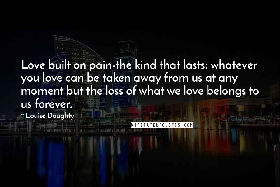 Louise Doughty Quotes: Love built on pain-the kind that lasts: whatever you love can be taken away from us at any moment but the loss of what we love belongs to us forever.