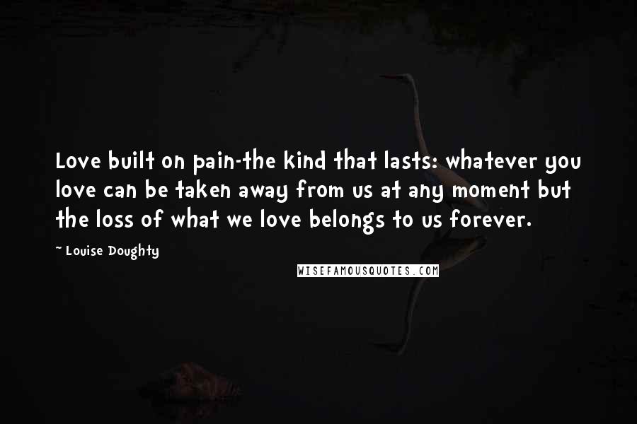 Louise Doughty Quotes: Love built on pain-the kind that lasts: whatever you love can be taken away from us at any moment but the loss of what we love belongs to us forever.