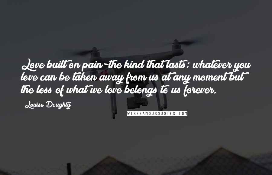 Louise Doughty Quotes: Love built on pain-the kind that lasts: whatever you love can be taken away from us at any moment but the loss of what we love belongs to us forever.