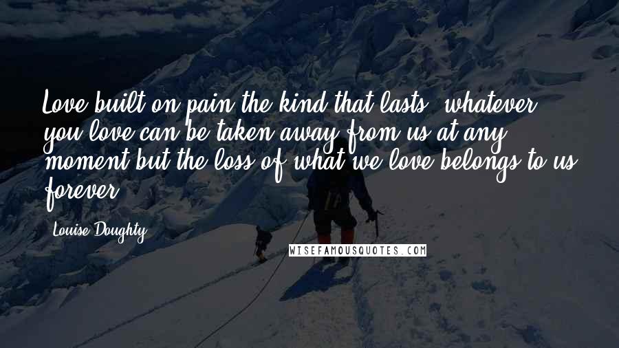 Louise Doughty Quotes: Love built on pain-the kind that lasts: whatever you love can be taken away from us at any moment but the loss of what we love belongs to us forever.
