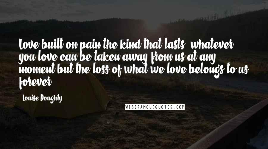 Louise Doughty Quotes: Love built on pain-the kind that lasts: whatever you love can be taken away from us at any moment but the loss of what we love belongs to us forever.