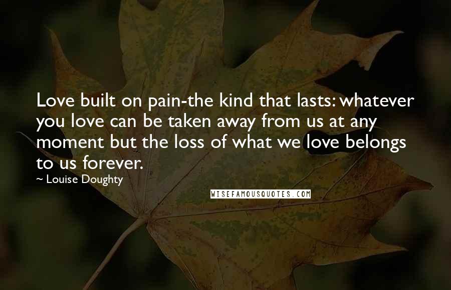 Louise Doughty Quotes: Love built on pain-the kind that lasts: whatever you love can be taken away from us at any moment but the loss of what we love belongs to us forever.