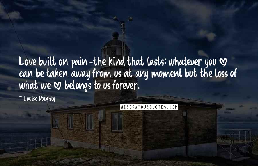 Louise Doughty Quotes: Love built on pain-the kind that lasts: whatever you love can be taken away from us at any moment but the loss of what we love belongs to us forever.