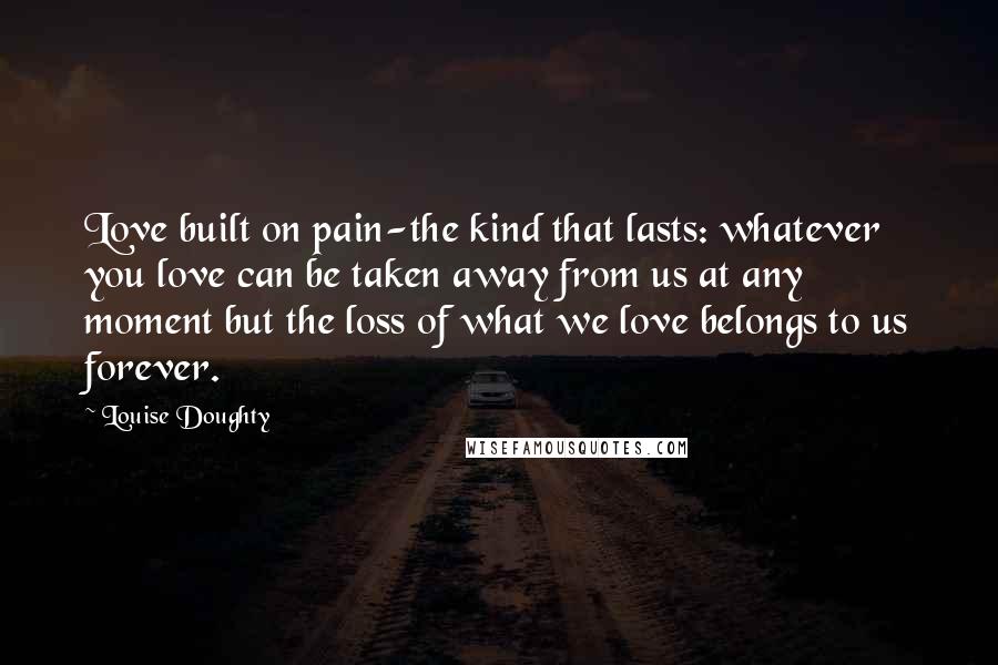 Louise Doughty Quotes: Love built on pain-the kind that lasts: whatever you love can be taken away from us at any moment but the loss of what we love belongs to us forever.