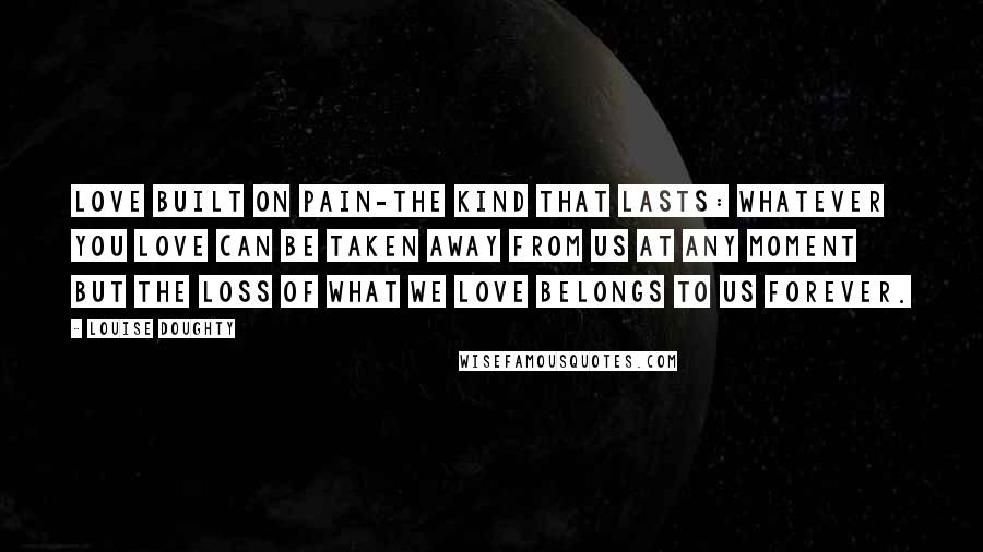 Louise Doughty Quotes: Love built on pain-the kind that lasts: whatever you love can be taken away from us at any moment but the loss of what we love belongs to us forever.