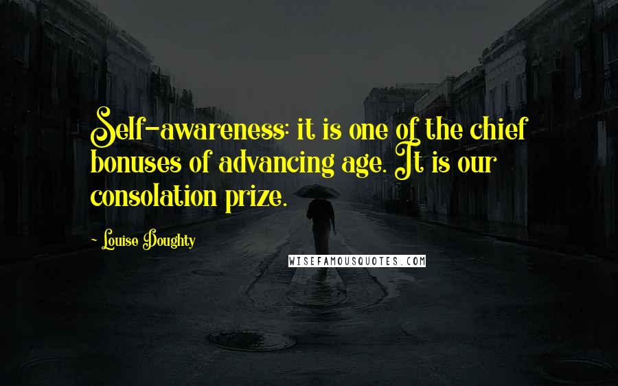 Louise Doughty Quotes: Self-awareness: it is one of the chief bonuses of advancing age. It is our consolation prize.