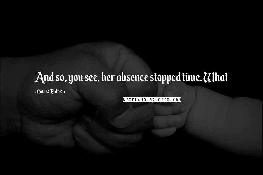 Louise Erdrich Quotes: And so, you see, her absence stopped time. What