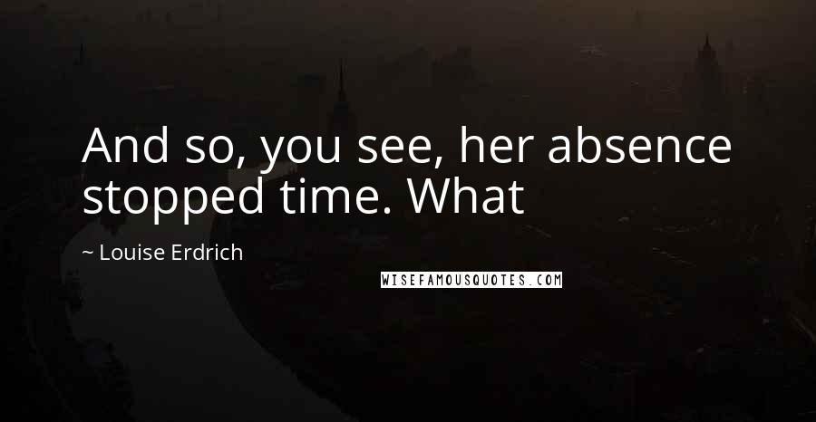 Louise Erdrich Quotes: And so, you see, her absence stopped time. What