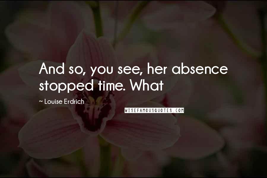 Louise Erdrich Quotes: And so, you see, her absence stopped time. What