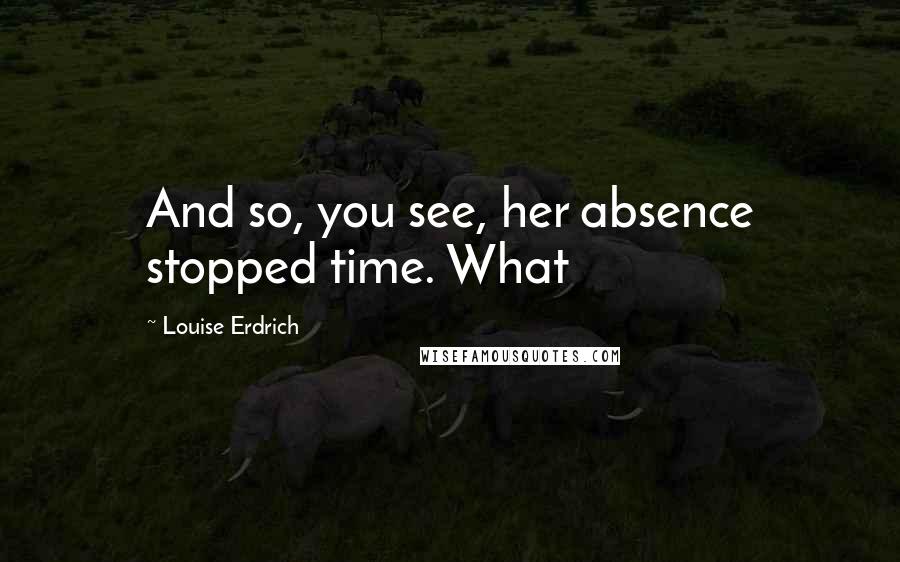 Louise Erdrich Quotes: And so, you see, her absence stopped time. What