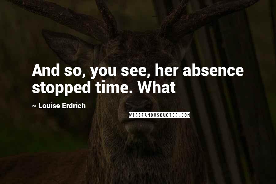 Louise Erdrich Quotes: And so, you see, her absence stopped time. What