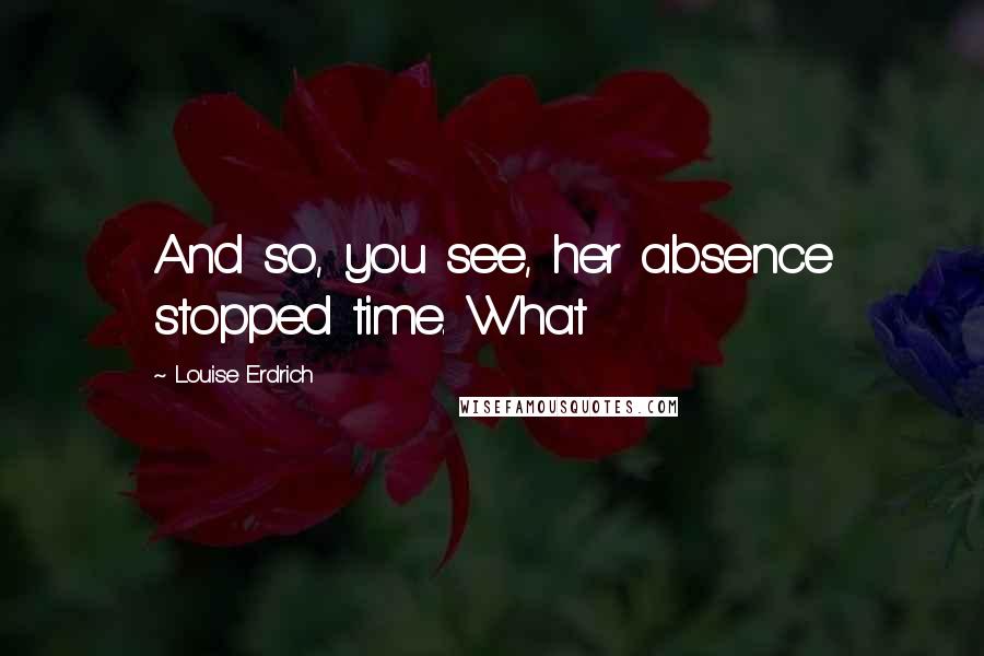 Louise Erdrich Quotes: And so, you see, her absence stopped time. What