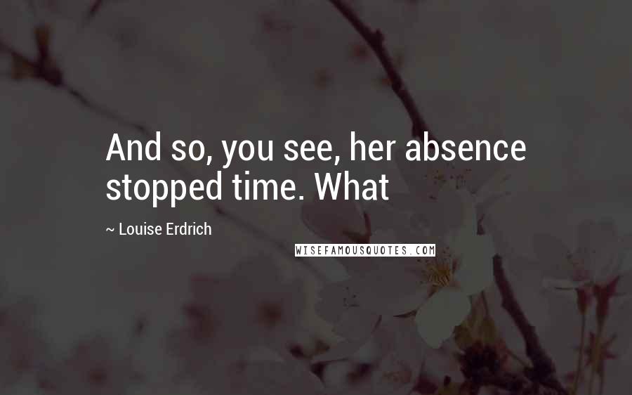 Louise Erdrich Quotes: And so, you see, her absence stopped time. What