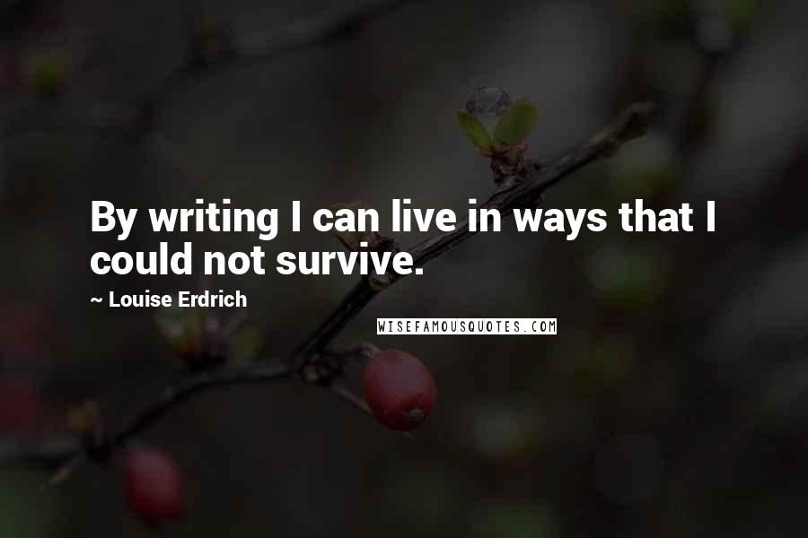 Louise Erdrich Quotes: By writing I can live in ways that I could not survive.