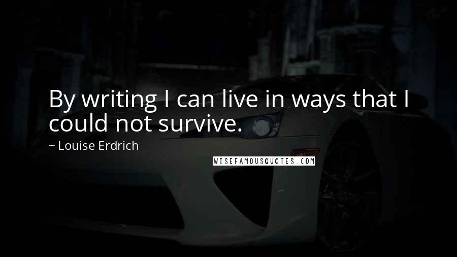 Louise Erdrich Quotes: By writing I can live in ways that I could not survive.