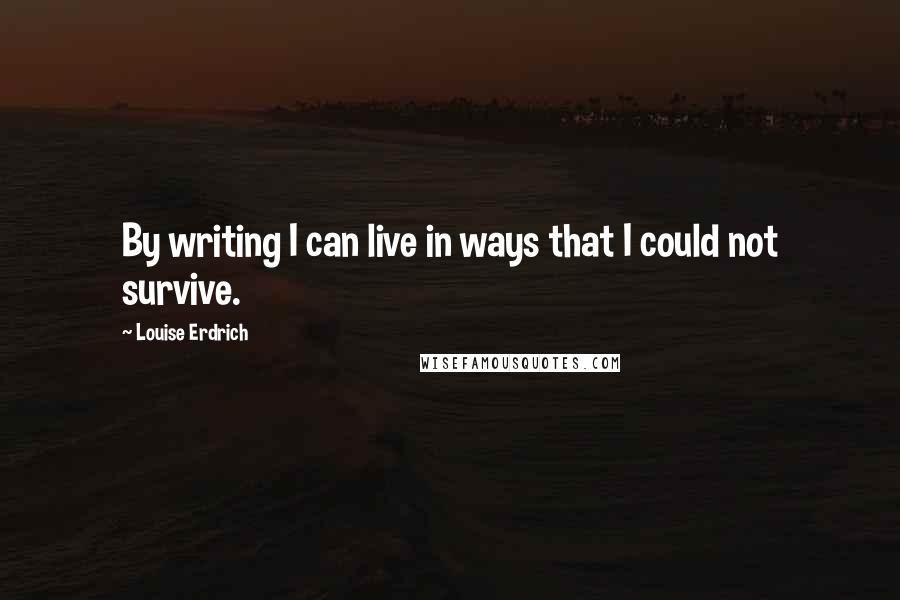 Louise Erdrich Quotes: By writing I can live in ways that I could not survive.