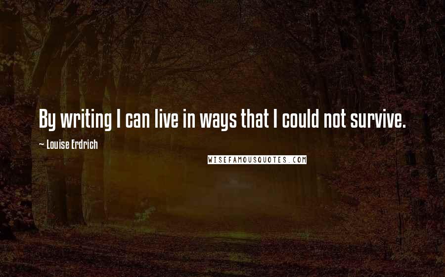 Louise Erdrich Quotes: By writing I can live in ways that I could not survive.