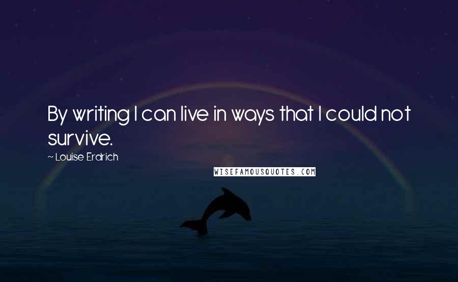 Louise Erdrich Quotes: By writing I can live in ways that I could not survive.