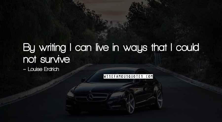 Louise Erdrich Quotes: By writing I can live in ways that I could not survive.