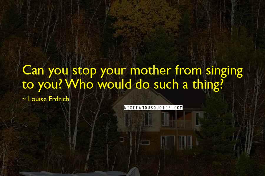 Louise Erdrich Quotes: Can you stop your mother from singing to you? Who would do such a thing?