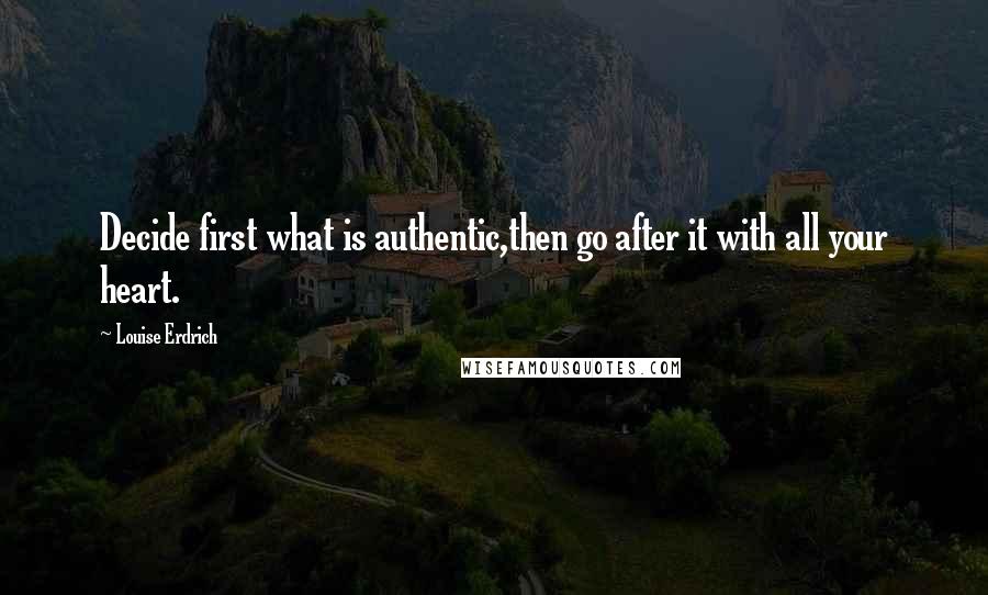 Louise Erdrich Quotes: Decide first what is authentic,then go after it with all your heart.