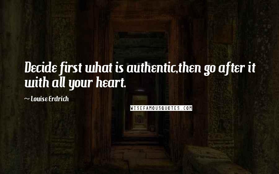 Louise Erdrich Quotes: Decide first what is authentic,then go after it with all your heart.