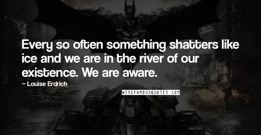 Louise Erdrich Quotes: Every so often something shatters like ice and we are in the river of our existence. We are aware.