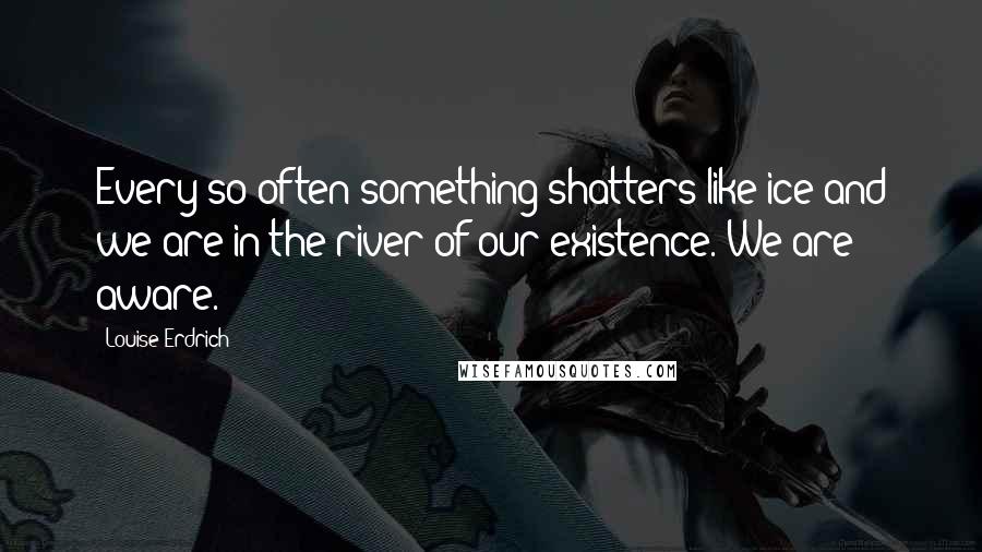 Louise Erdrich Quotes: Every so often something shatters like ice and we are in the river of our existence. We are aware.