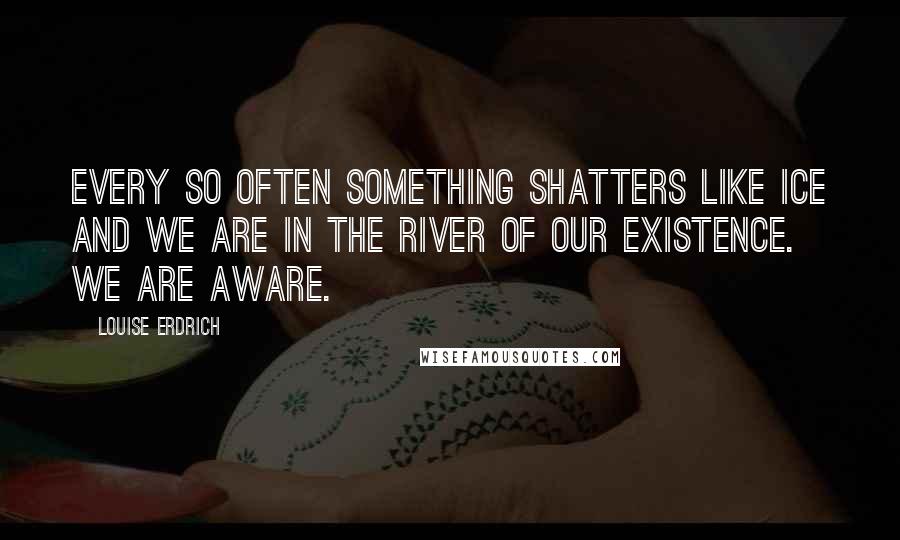 Louise Erdrich Quotes: Every so often something shatters like ice and we are in the river of our existence. We are aware.