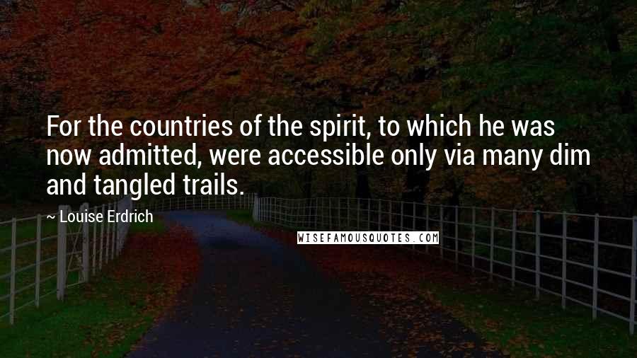 Louise Erdrich Quotes: For the countries of the spirit, to which he was now admitted, were accessible only via many dim and tangled trails.